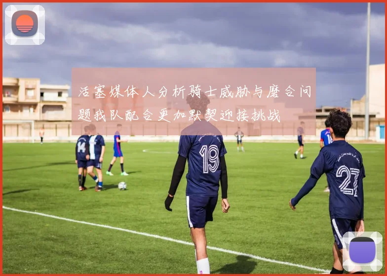 活塞媒体人分析骑士威胁与磨合问题我队配合更加默契迎接挑战