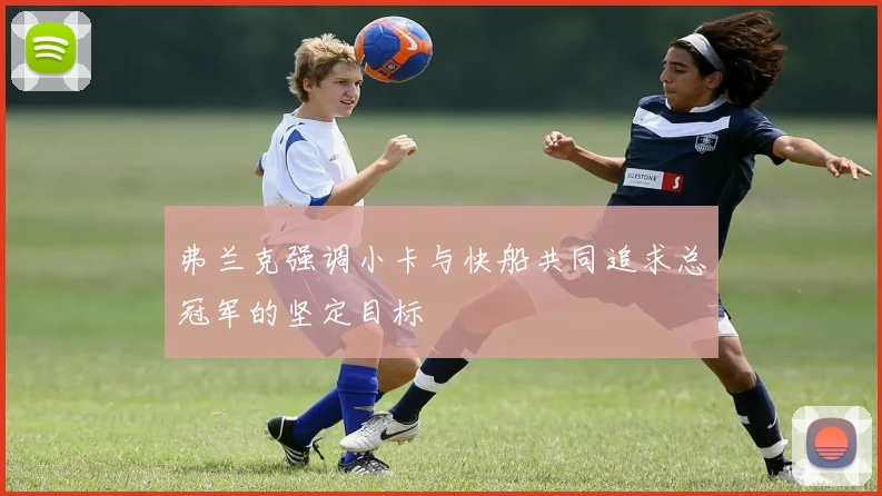 弗兰克强调小卡与快船共同追求总冠军的坚定目标