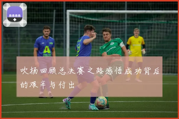 吹杨回顾总决赛之路感悟成功背后的艰辛与付出