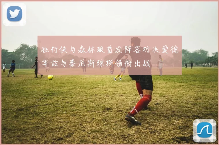 独行侠与森林狼首发阵容对决爱德华兹与泰厄斯琼斯领衔出战