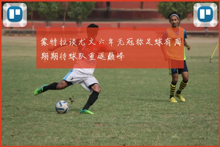 蒙特拉谈尤文六年无冠称足球有周期期待球队重返巅峰