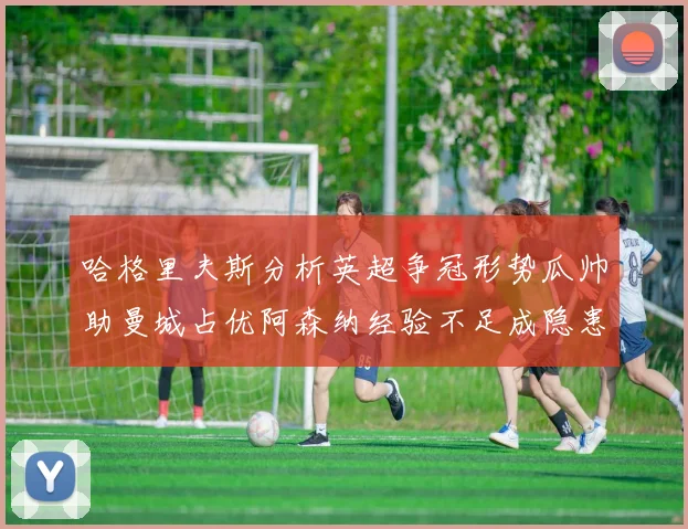 哈格里夫斯分析英超争冠形势瓜帅助曼城占优阿森纳经验不足成隐患