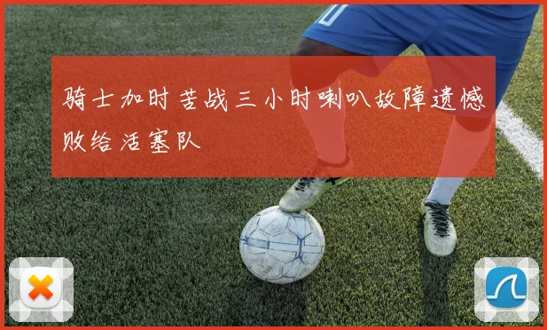 骑士加时苦战三小时喇叭故障遗憾败给活塞队