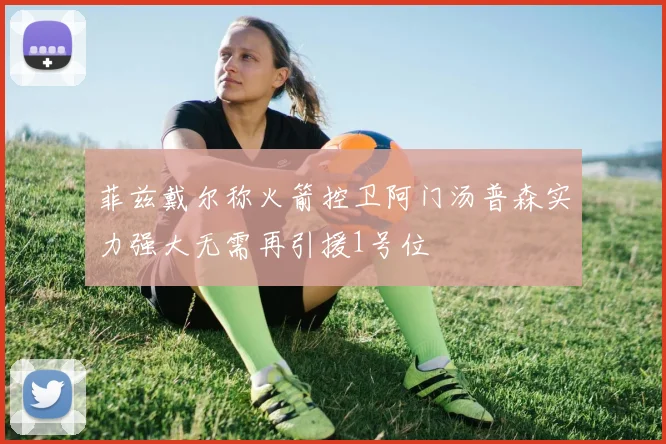 菲兹戴尔称火箭控卫阿门汤普森实力强大无需再引援1号位