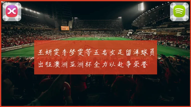 王妍雯李梦雯等五名女足留洋球员出征澳洲亚洲杯全力以赴争荣誉