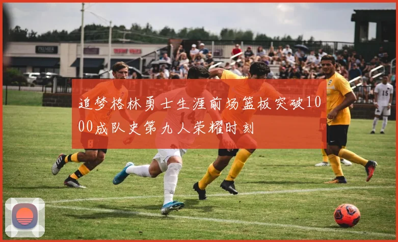 追梦格林勇士生涯前场篮板突破1000成队史第九人荣耀时刻