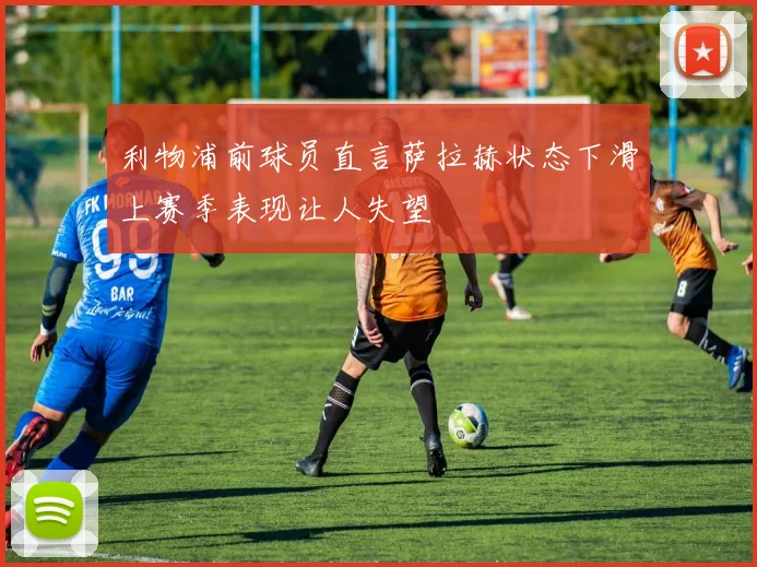 利物浦前球员直言萨拉赫状态下滑上赛季表现让人失望