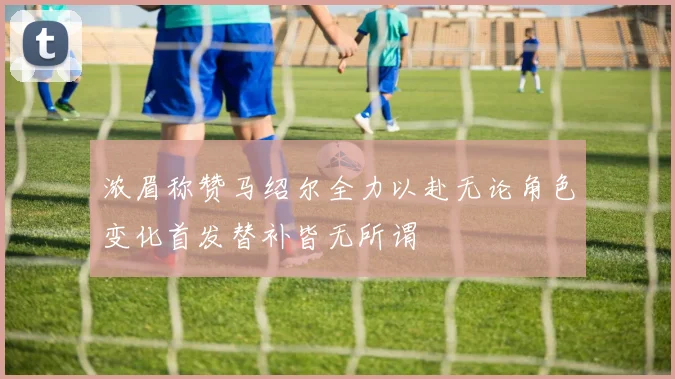 浓眉称赞马绍尔全力以赴无论角色变化首发替补皆无所谓