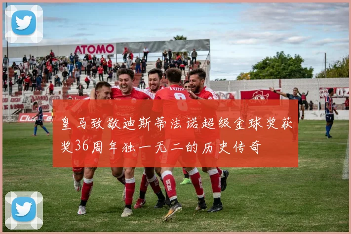 皇马致敬迪斯蒂法诺超级金球奖获奖36周年独一无二的历史传奇