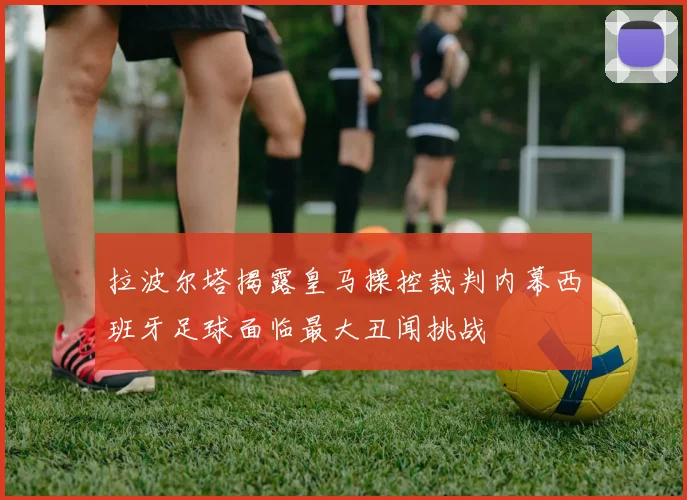 拉波尔塔揭露皇马操控裁判内幕西班牙足球面临最大丑闻挑战