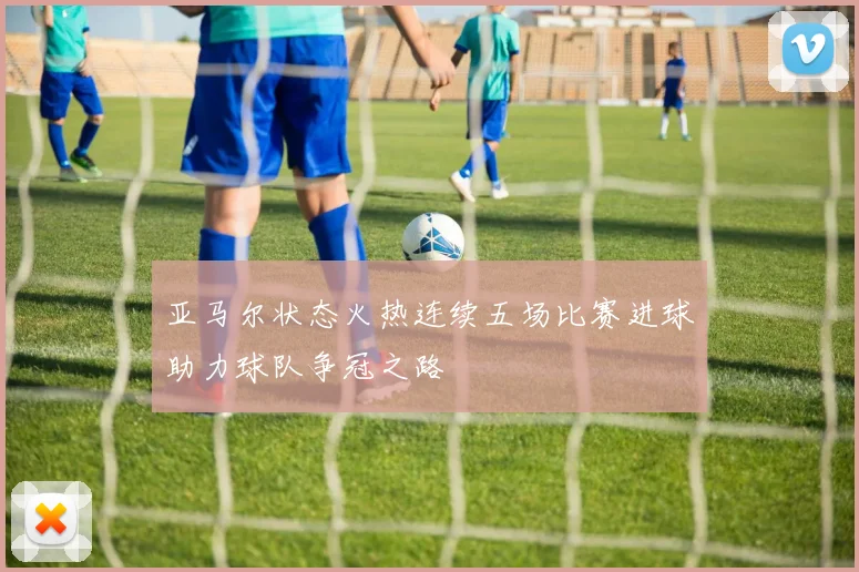 亚马尔状态火热连续五场比赛进球助力球队争冠之路