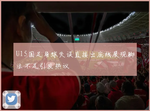 U15国足角球失误直接出底线展现脚法不足引发热议