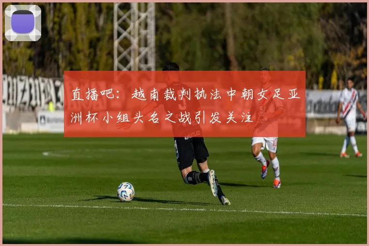 直播吧：越南裁判执法中朝女足亚洲杯小组头名之战引发关注