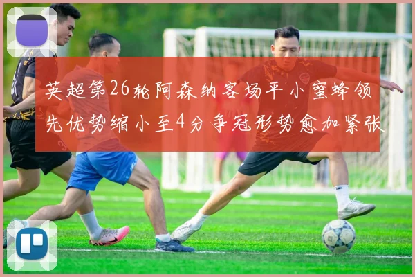 英超第26轮阿森纳客场平小蜜蜂领先优势缩小至4分争冠形势愈加紧张