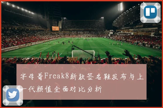 字母哥Freak8新款签名鞋发布与上一代颜值全面对比分析