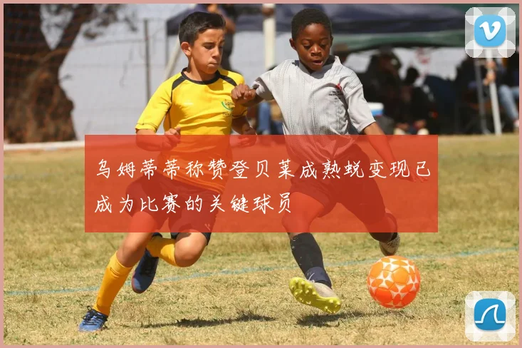 乌姆蒂蒂称赞登贝莱成熟蜕变现已成为比赛的关键球员