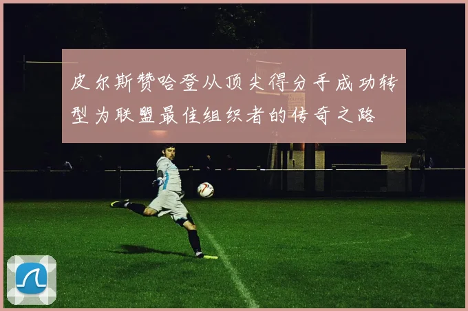 皮尔斯赞哈登从顶尖得分手成功转型为联盟最佳组织者的传奇之路