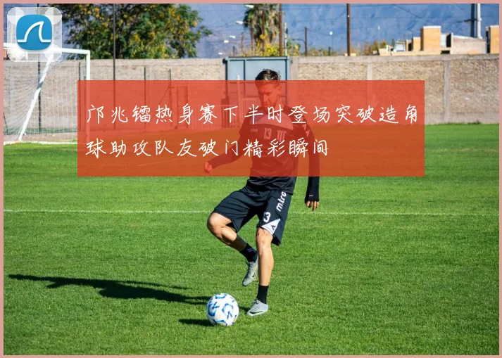 邝兆镭热身赛下半时登场突破造角球助攻队友破门精彩瞬间