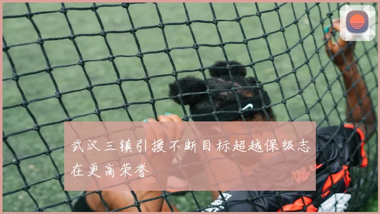 武汉三镇引援不断目标超越保级志在更高荣誉