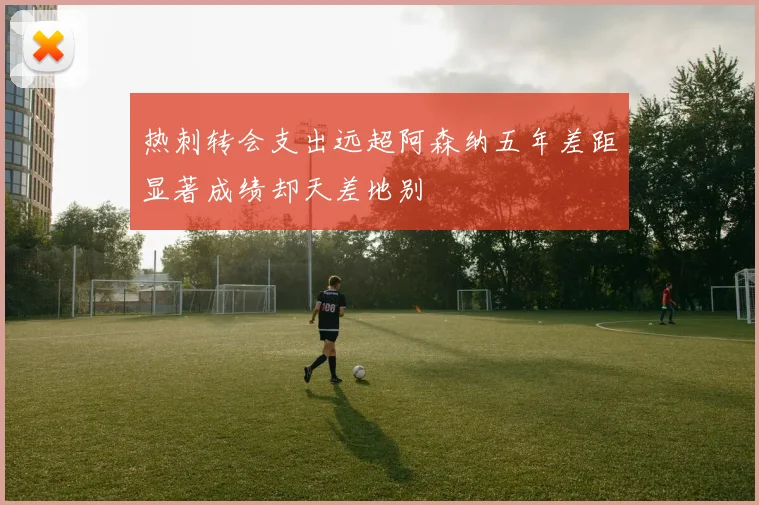 热刺转会支出远超阿森纳五年差距显著成绩却天差地别