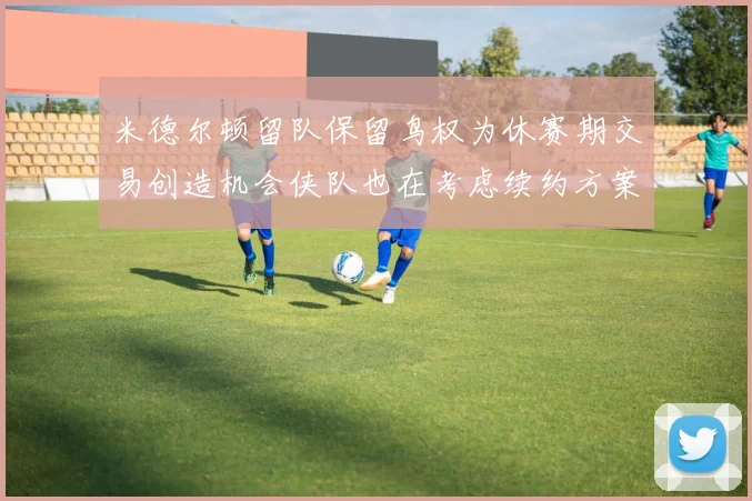 米德尔顿留队保留鸟权为休赛期交易创造机会侠队也在考虑续约方案