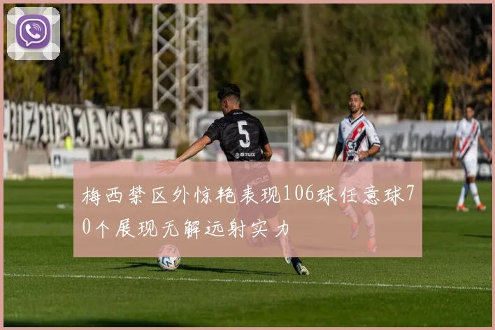 梅西禁区外惊艳表现106球任意球70个展现无解远射实力