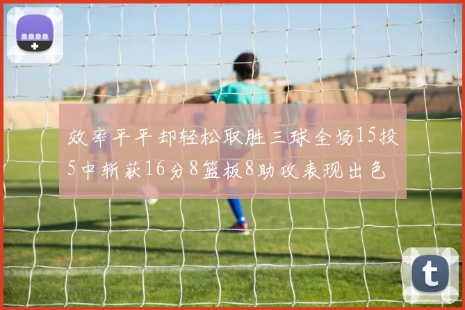 效率平平却轻松取胜三球全场15投5中斩获16分8篮板8助攻表现出色