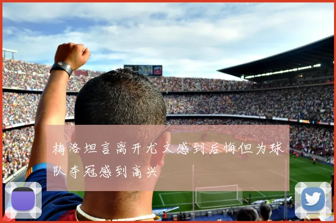 梅洛坦言离开尤文感到后悔但为球队夺冠感到高兴